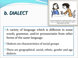 b. DIALECTb. DIALECT
A variety of language which is different in some
words, grammar, and/or pronunciatin from other
forms of the same language.
Dialects are characteristics of social groups.
There are geographical, social, ethnic, gender and age
dialects.
 