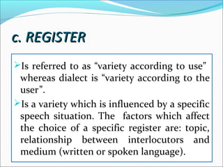 c. REGISTERc. REGISTER
Is referred to as “variety according to use”
whereas dialect is “variety according to the
user”.
Is a variety which is influenced by a specific
speech situation. The factors which affect
the choice of a specific register are: topic,
relationship between interlocutors and
medium (written or spoken language).
 