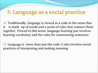  Traditionally, language is viewed as a code in the sense that
it is made up of words and a series of rules that connect them
together. Viewed in this sense, language learning just involves
learning vocabulary and the rules for constructing sentences
 Language is more than just the code: it also involves social
practices of interpreting and making meaning
 