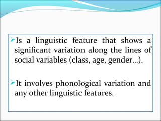 Is a linguistic feature that shows a
significant variation along the lines of
social variables (class, age, gender…).
It involves phonological variation and
any other linguistic features.
 