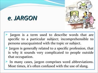  Jargon is a term used to describe words that are
specific to a particular subject; incomprehensible to
persons unacquainted with the topic or subject.
 Jargon is generally related to a specific profession, that
is why it sounds very complicated to people outside
that occupation.
 In many cases, jargon comprises word abbreviations.
Most times, it's often confused with the use of slang.
e. JARGONe. JARGON
 