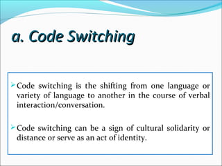 a. Code Switchinga. Code Switching
Code switching is the shifting from one language or
variety of language to another in the course of verbal
interaction/conversation.
Code switching can be a sign of cultural solidarity or
distance or serve as an act of identity.
 