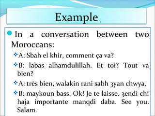 Example
In a conversation between two
Moroccans:
A: Sbah el khir, comment ça va?
B: labas alhamdulillah. Et toi? Tout va
bien?
A: très bien, walakin rani sabh 3yan chwya.
B: maykoun bass. Ok! Je te laisse. 3endi chi
haja importante manqdi daba. See you.
Salam.
 
