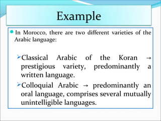 In Morocco, there are two different varieties of the
Arabic language:
Classical Arabic of the Koran →
prestigious variety, predominantly a
written language.
Colloquial Arabic predominantly an→
oral language, comprises several mutually
unintelligible languages.
Example
 