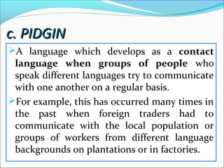 c. PIDGINc. PIDGIN
A language which develops as a contact
language when groups of people who
speak different languages try to communicate
with one another on a regular basis.
For example, this has occurred many times in
the past when foreign traders had to
communicate with the local population or
groups of workers from different language
backgrounds on plantations or in factories.
 