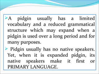 A pidgin usually has a limited
vocabulary and a reduced grammatical
structure which may expand when a
pidgin is used over a long period and for
many purposes.
 Pidgin usually has no native speakers.
Yet, when it is expanded pidgin, its
native speakers make it first or
PRIMARY LANGUAGE.
 