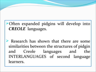 Often expanded pidgins will develop into
CREOLE languages.
 Research has shown that there are some
similarities between the structures of pidgin
and Creole languages and the
INTERLANGUAGES of second language
learners.
 