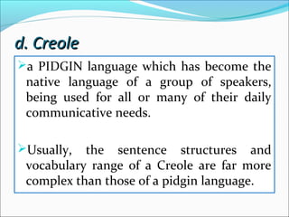 d. Creoled. Creole
a PIDGIN language which has become the
native language of a group of speakers,
being used for all or many of their daily
communicative needs.
Usually, the sentence structures and
vocabulary range of a Creole are far more
complex than those of a pidgin language.
 