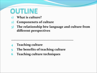 1) What is culture?
2) Componenets of culture
3) The relationship btw language and culture from
different perspectives
-------------------------------------------------------
4 Teaching culture
5 The benefits of teaching culture
6 Teaching culture techniques
 