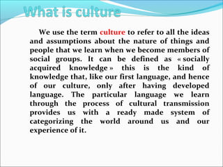 We use the term culture to refer to all the ideas
and assumptions about the nature of things and
people that we learn when we become members of
social groups. It can be defined as « socially
acquired knowledge » this is the kind of
knowledge that, like our first language, and hence
of our culture, only after having developed
language. The particular language we learn
through the process of cultural transmission
provides us with a ready made system of
categorizing the world around us and our
experience of it.
 
