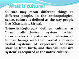 Culture may mean different things to
different people. In the anthropological
sense, culture is defined as the way people
live (Chastain 1988:302).
Trinovitch(1980:550) defines culture as
“...an all-inclusive system which
incorporates the patterns of behavior of
human beings with their verbal and non-
verbal systems of expressive behavior
starting from birth, and this “all-inclusive
system” is acquired as the native culture.
 
