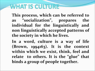 This process, which can be referred to
as “socialization”, prepares the
individual for the linguistically and
non linguistically accepted patterns of
the society in which he lives.
In a word, culture is a way of life
(Brown, 1994163). It is the context
within which we exist, think, feel and
relate to others. It is the “glue” that
binds a group of people together.
 