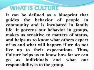 It can be defined as a blueprint that
guides the behavior of people in
community and is incubated in family
life. It governs our behavior in groups,
makes us sensitive to matters of status,
and helps us to know what others expect
of us and what will happen if we do not
live up to their expectations. Thus,
Culture helps us to know how far we can
go as individuals and what our
responsibility is to the group.
 