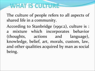 The culture of people refers to all aspects of
shared life in a community.
According to Stanbridge (1991:2), culture is :
a mixture which incorporates behavior
(thoughts, actions and language),
knowledge, belief, art, morals, custom, law,
and other qualities acquired by man as social
being.
 