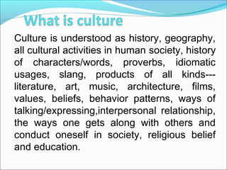 Culture is understood as history, geography,
all cultural activities in human society, history
of characters/words, proverbs, idiomatic
usages, slang, products of all kinds---
literature, art, music, architecture, films,
values, beliefs, behavior patterns, ways of
talking/expressing,interpersonal relationship,
the ways one gets along with others and
conduct oneself in society, religious belief
and education.
 