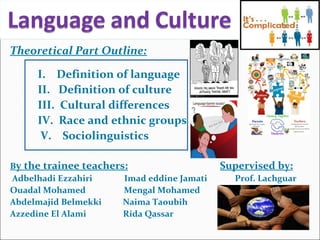 Theoretical Part Outline:
I. Definition of language
II. Definition of culture
III. Cultural differences
IV. Race and ethnic groups
V. Sociolinguistics
By the trainee teachers: Supervised by:
Adbelhadi Ezzahiri Imad eddine Jamati Prof. Lachguar
Ouadal Mohamed Mengal Mohamed
Abdelmajid Belmekki Naima Taoubih
Azzedine El Alami Rida Qassar
 