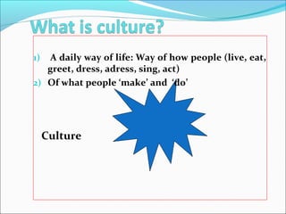 1) A daily way of life: Way of how people (live, eat,
greet, dress, adress, sing, act)
2) Of what people ‘make’ and ‘do’
Culture
 