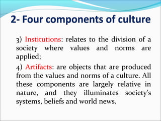 3) Institutions: relates to the division of a
society where values and norms are
applied;
4) Artifacts: are objects that are produced
from the values and norms of a culture. All
these components are largely relative in
nature, and they illuminates society’s
systems, beliefs and world news.
 