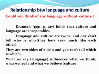 Could you think of any language without culture ?
Kramsch (1991, p. 217) holds that culture and
language are inseperable»
Language and culture are twins, and one can’t
tell who is who (they look very much like each
other).
They are two sides of a coin and you can’t tell which
is which;
What we say (language) influences what we think,
what we feel and what we believe (culture)
 