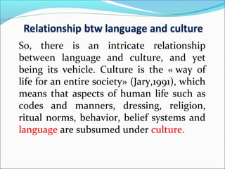 So, there is an intricate relationship
between language and culture, and yet
being its vehicle. Culture is the « way of
life for an entire society» (Jary,1991), which
means that aspects of human life such as
codes and manners, dressing, religion,
ritual norms, behavior, belief systems and
language are subsumed under culture.
 