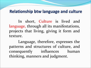 In short, Culture is lived and
language, through all its manifestations,
projects that living, giving it form and
texture.
Language, therefore, expresses the
patterns and structures of culture, and
consequently influences human
thinking, manners and judgment.
 