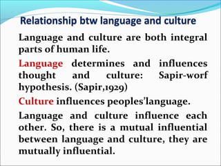 Language and culture are both integral
parts of human life.
Language determines and influences
thought and culture: Sapir-worf
hypothesis. (Sapir,1929)
Culture influences peoples’language.
Language and culture influence each
other. So, there is a mutual influential
between language and culture, they are
mutually influential.
 