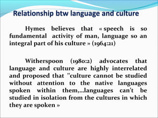 Hymes believes that « speech is so
fundamental activity of man, language so an
integral part of his culture » (1964:21)
Witherspoon (1980:2) advocates that
language and culture are highly interrelated
and proposed that ’’culture cannot be studied
without attention to the native languages
spoken within them,…languages can’t be
studied in isolation from the cultures in which
they are spoken »
 