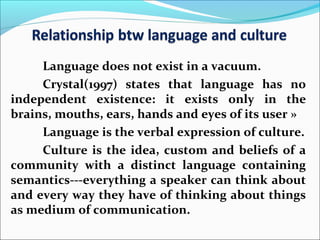 Language does not exist in a vacuum.
Crystal(1997) states that language has no
independent existence: it exists only in the
brains, mouths, ears, hands and eyes of its user »
Language is the verbal expression of culture.
Culture is the idea, custom and beliefs of a
community with a distinct language containing
semantics---everything a speaker can think about
and every way they have of thinking about things
as medium of communication.
 