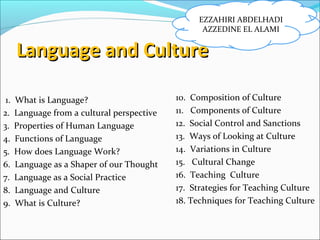 Language and CultureLanguage and Culture
1. What is Language?
2. Language from a cultural perspective
3. Properties of Human Language
4. Functions of Language
5. How does Language Work?
6. Language as a Shaper of our Thought
7. Language as a Social Practice
8. Language and Culture
9. What is Culture?
10. Composition of Culture
11. Components of Culture
12. Social Control and Sanctions
13. Ways of Looking at Culture
14. Variations in Culture
15. Cultural Change
16. Teaching Culture
17. Strategies for Teaching Culture
18. Techniques for Teaching Culture
EZZAHIRI ABDELHADI
AZZEDINE EL ALAMI
 