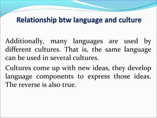 Additionally, many languages are used by
different cultures. That is, the same language
can be used in several cultures.
Cultures come up with new ideas, they develop
language components to express those ideas.
The reverse is also true.
 
