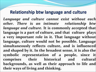 Language and culture cannot exist without each
other. There is an intimate relationship btw
language and culture. It is commonly accepted that
language is a part of culture, and that culture plays
a very important role in it. That language without
language, culture would not be possible. Language
simultaneously reflects culture, and is influenced
and shaped by it. In the broadest sense, it is also the
symbolic representation of a people, since it
comprises their historical and cultural
backgrounds, as well as their approach to life and
their ways of living and thinking.
 