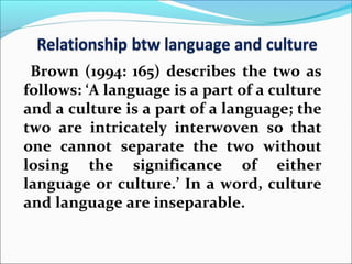 Brown (1994: 165) describes the two as
follows: ‘A language is a part of a culture
and a culture is a part of a language; the
two are intricately interwoven so that
one cannot separate the two without
losing the significance of either
language or culture.’ In a word, culture
and language are inseparable.
 