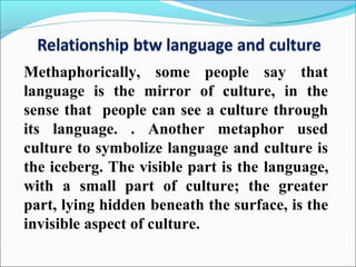 Methaphorically, some people say that
language is the mirror of culture, in the
sense that people can see a culture through
its language. . Another metaphor used
culture to symbolize language and culture is
the iceberg. The visible part is the language,
with a small part of culture; the greater
part, lying hidden beneath the surface, is the
invisible aspect of culture.
 