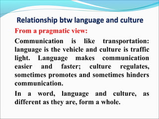 From a pragmatic view:
Communication is like transportation:
language is the vehicle and culture is traffic
light. Language makes communication
easier and faster; culture regulates,
sometimes promotes and sometimes hinders
communication.
In a word, language and culture, as
different as they are, form a whole.
 