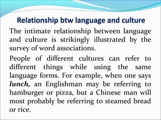 The intimate relationship between language
and culture is strikingly illustrated by the
survey of word associations.
People of different cultures can refer to
different things while using the same
language forms. For example, when one says
lunch, an Englishman may be referring to
hamburger or pizza, but a Chinese man will
most probably be referring to steamed bread
or rice.
 