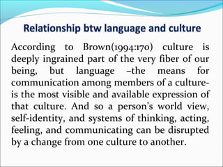 According to Brown(1994:170) culture is
deeply ingrained part of the very fiber of our
being, but language –the means for
communication among members of a culture­
is the most visible and available expression of
that culture. And so a person’s world view,
self­identity, and systems of thinking, acting,
feeling, and communicating can be disrupted
by a change from one culture to another.
 