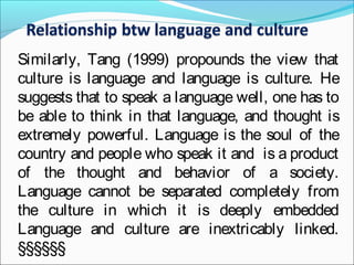 Similarly, Tang (1999) propounds the view that
culture is language and language is culture. He
suggests that to speak a language well, one has to
be able to think in that language, and thought is
extremely powerful. Language is the soul of the
country and people who speak it and is a product
of the thought and behavior of a society.
Language cannot be separated completely from
the culture in which it is deeply embedded
Language and culture are inextricably linked.
§§§§§§
 
