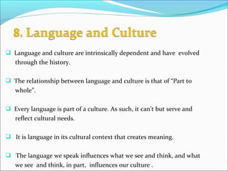  Language and culture are intrinsically dependent and have evolved
through the history.
 The relationship between language and culture is that of “Part to
whole”.
 Every language is part of a culture. As such, it can’t but serve and
reflect cultural needs.
 It is language in its cultural context that creates meaning.
 The language we speak influences what we see and think, and what
we see and think, in part, influences our culture .
 