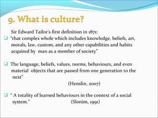 Sir Edward Tailor’s first definition in 1871:
 “that complex whole which includes knowledge, beliefs, art,
morals, law, custom, and any other capabilities and habits
acquired by man as a member of society”
 The language, beliefs, values, norms, behaviours, and even
material objects that are passed from one generation to the
next”
(Henslin, 2007)
 “ A totality of learned behaviours in the context of a social
system.” (Slonim, 1991)
 