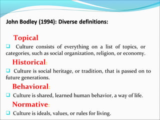 Topical
 Culture consists of everything on a list of topics, or
categories, such as social organization, religion, or economy.
Historical:
 Culture is social heritage, or tradition, that is passed on to
future generations.
Behavioral:
 Culture is shared, learned human behavior, a way of life.
Normative:
 Culture is ideals, values, or rules for living.
 