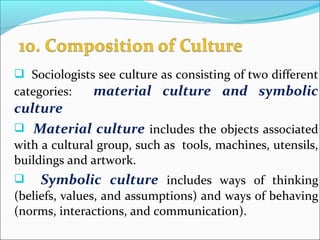  Sociologists see culture as consisting of two different
categories: material culture and symbolic
culture
 Material culture includes the objects associated
with a cultural group, such as tools, machines, utensils,
buildings and artwork.
 Symbolic culture includes ways of thinking
(beliefs, values, and assumptions) and ways of behaving
(norms, interactions, and communication).
 