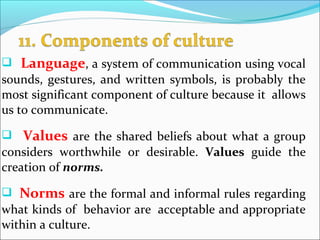  Language, a system of communication using vocal
sounds, gestures, and written symbols, is probably the
most significant component of culture because it allows
us to communicate.
 Values are the shared beliefs about what a group
considers worthwhile or desirable. Values guide the
creation of norms.
 Norms are the formal and informal rules regarding
what kinds of behavior are acceptable and appropriate
within a culture.
 
