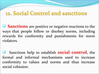  Sanctions are positive or negative reactions to the
ways that people follow or disobey norms, including
rewards for conformity and punishments for norm
violators.
 Sanctions help to establish social control, the
formal and informal mechanisms used to increase
conformity to values and norms and thus increase
social cohesion.
 