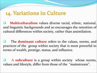  Multiculturalism values diverse racial, ethnic, national,
and linguistic backgrounds and so encourages the retention of
cultural differences within society, rather than assimilation.
 The dominant culture refers to the values, norms, and
practices of the group within society that is most powerful in
terms of wealth, prestige, status, and influence.
 A subculture is a group within society whose norms,
values and lifestyle, differ from those of the “mainstream”.
 