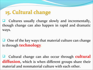  Cultures usually change slowly and incrementally,
though change can also happen in rapid and dramatic
ways.
 One of the key ways that material culture can change
is through technology.
 Cultural change can also occur through cultural
diffusion, which is when different groups share their
material and nonmaterial culture with each other.
 