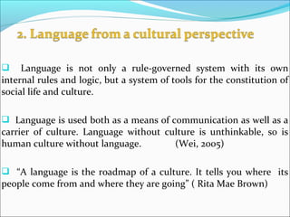  Language is not only a rule-governed system with its own
internal rules and logic, but a system of tools for the constitution of
social life and culture.
 Language is used both as a means of communication as well as a
carrier of culture. Language without culture is unthinkable, so is
human culture without language. (Wei, 2005)
 “A language is the roadmap of a culture. It tells you where its
people come from and where they are going” ( Rita Mae Brown)
 