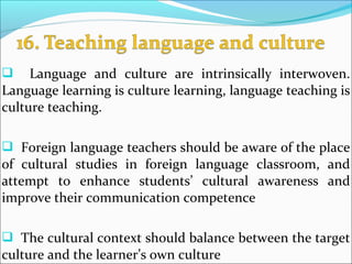  Language and culture are intrinsically interwoven.
Language learning is culture learning, language teaching is
culture teaching.
 Foreign language teachers should be aware of the place
of cultural studies in foreign language classroom, and
attempt to enhance students’ cultural awareness and
improve their communication competence
 The cultural context should balance between the target
culture and the learner’s own culture
 