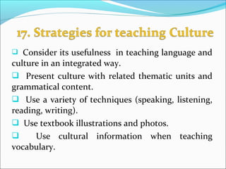 Consider its usefulness in teaching language and
culture in an integrated way.
 Present culture with related thematic units and
grammatical content.
 Use a variety of techniques (speaking, listening,
reading, writing).
 Use textbook illustrations and photos.
 Use cultural information when teaching
vocabulary.
 