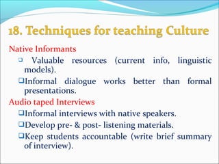 Native Informants
 Valuable resources (current info, linguistic
models).
Informal dialogue works better than formal
presentations.
Audio taped Interviews
Informal interviews with native speakers.
Develop pre­ & post­ listening materials.
Keep students accountable (write brief summary
of interview).
 