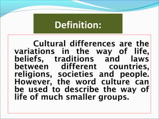 Definition:
Cultural differences are the
variations in the way of life,
beliefs, traditions and laws
between different countries,
religions, societies and people.
However, the word culture can
be used to describe the way of
life of much smaller groups.
 